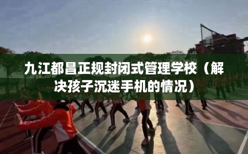 九江都昌正规封闭式管理学校（解决孩子沉迷手机的情况）