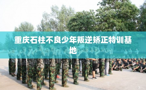 重庆石柱不良少年叛逆矫正特训基地