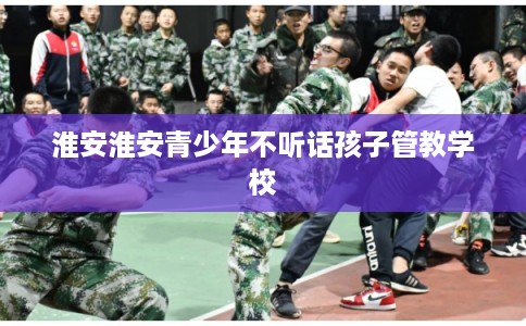 淮安淮安青少年不听话孩子管教学校