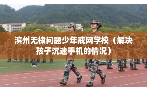 滨州无棣问题少年戒网学校（解决孩子沉迷手机的情况）