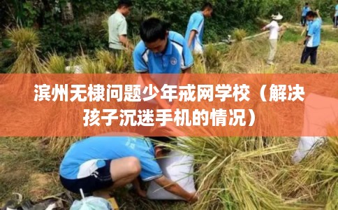 滨州无棣问题少年戒网学校（解决孩子沉迷手机的情况）