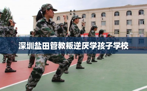 深圳盐田管教叛逆厌学孩子学校