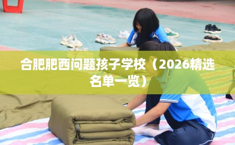 合肥肥西问题孩子学校（2026精选名单一览）