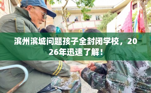 滨州滨城问题孩子全封闭学校，2026年迅速了解！