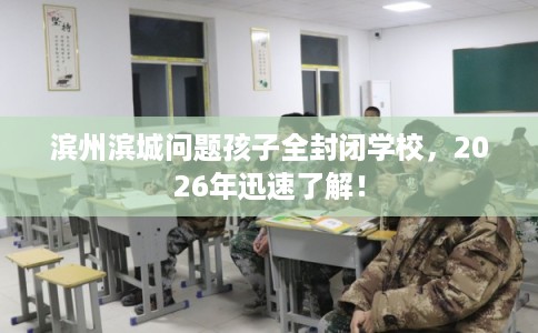 滨州滨城问题孩子全封闭学校，2026年迅速了解！