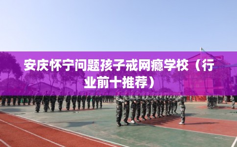 安庆怀宁问题孩子戒网瘾学校（行业前十推荐）