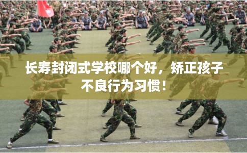 长寿封闭式学校哪个好，矫正孩子不良行为习惯！