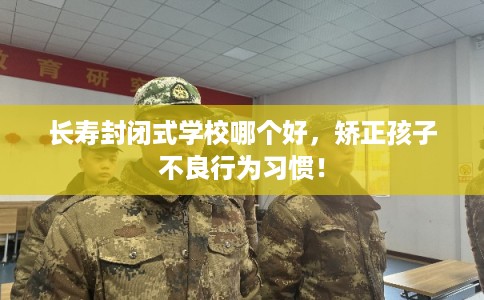 长寿封闭式学校哪个好，矫正孩子不良行为习惯！