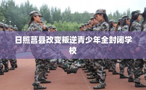 日照莒县改变叛逆青少年全封闭学校