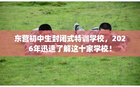 东营初中生封闭式特训学校，2026年迅速了解这十家学校！