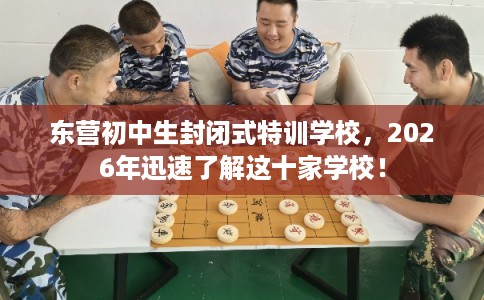 东营初中生封闭式特训学校，2026年迅速了解这十家学校！