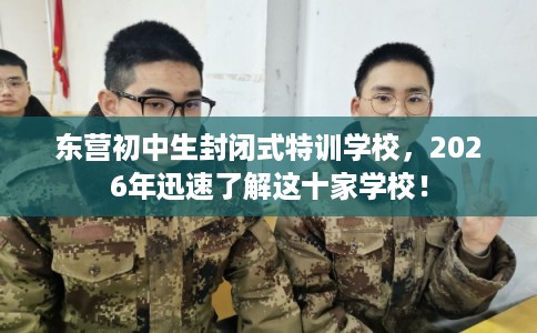 东营初中生封闭式特训学校，2026年迅速了解这十家学校！