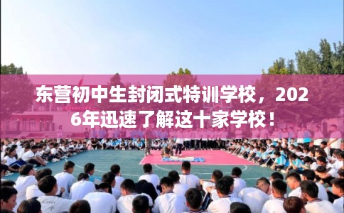 东营初中生封闭式特训学校，2026年迅速了解这十家学校！