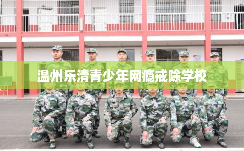 温州乐清青少年网瘾戒除学校