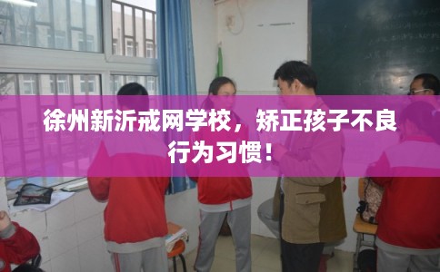 徐州新沂戒网学校，矫正孩子不良行为习惯！