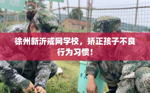 徐州新沂戒网学校，矫正孩子不良行为习惯！