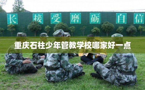 重庆石柱少年管教学校哪家好一点