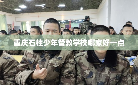 重庆石柱少年管教学校哪家好一点