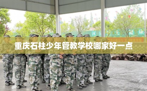 重庆石柱少年管教学校哪家好一点