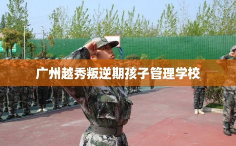 广州越秀叛逆期孩子管理学校