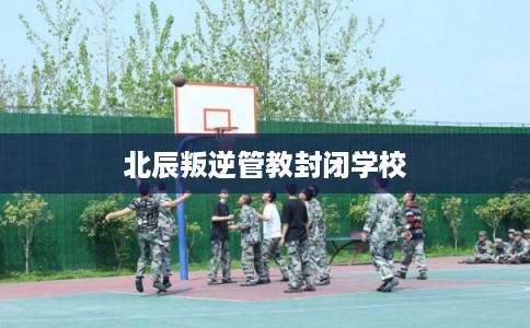 北辰叛逆管教封闭学校