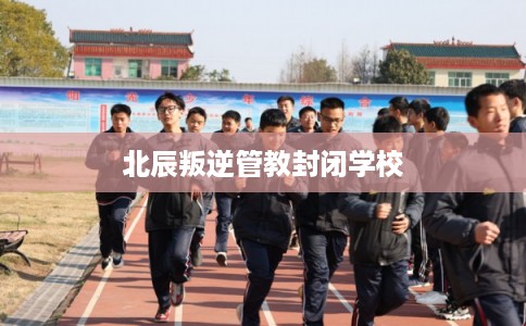 北辰叛逆管教封闭学校