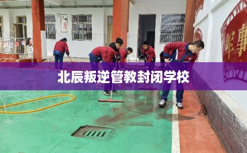 北辰叛逆管教封闭学校