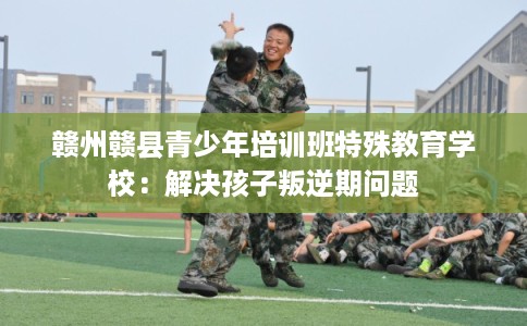 赣州赣县青少年培训班特殊教育学校：解决孩子叛逆期问题