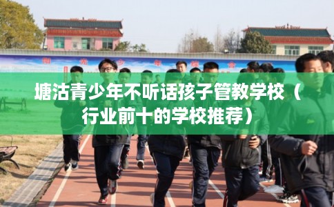塘沽青少年不听话孩子管教学校（行业前十的学校推荐）