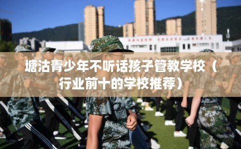 塘沽青少年不听话孩子管教学校（行业前十的学校推荐）