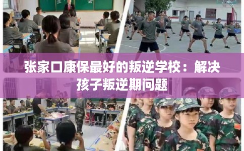 张家口康保最好的叛逆学校：解决孩子叛逆期问题