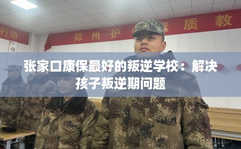 张家口康保最好的叛逆学校：解决孩子叛逆期问题
