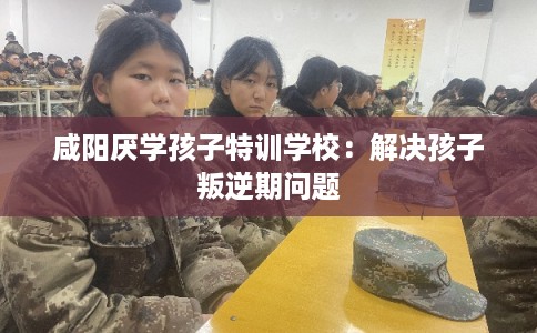 咸阳厌学孩子特训学校：解决孩子叛逆期问题
