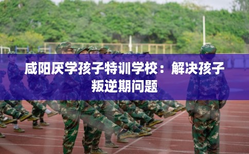 咸阳厌学孩子特训学校：解决孩子叛逆期问题