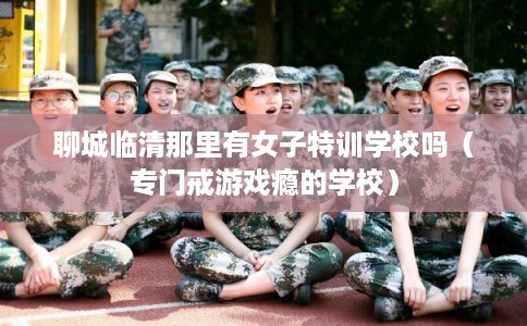 聊城临清那里有女子特训学校吗（专门戒游戏瘾的学校）