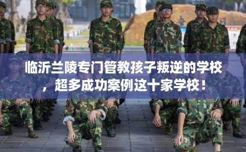 临沂兰陵专门管教孩子叛逆的学校，超多成功案例这十家学校！