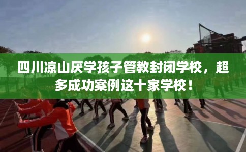 四川凉山厌学孩子管教封闭学校，超多成功案例这十家学校！