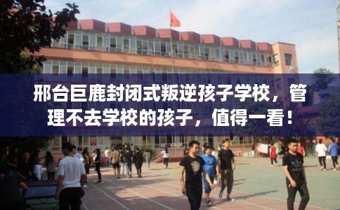 邢台巨鹿封闭式叛逆孩子学校，管理不去学校的孩子，值得一看！
