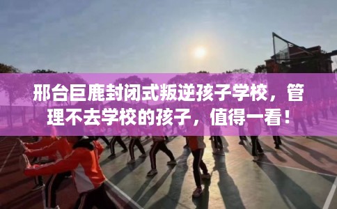 邢台巨鹿封闭式叛逆孩子学校，管理不去学校的孩子，值得一看！