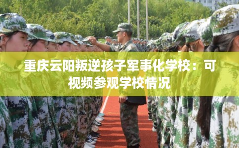 重庆云阳叛逆孩子军事化学校：可视频参观学校情况