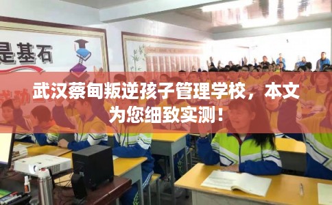 武汉蔡甸叛逆孩子管理学校，本文为您细致实测！