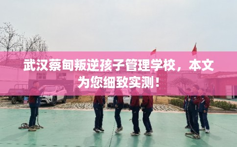 武汉蔡甸叛逆孩子管理学校，本文为您细致实测！