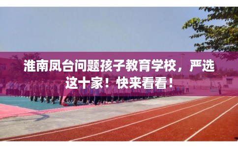 淮南凤台问题孩子教育学校，严选这十家！快来看看！
