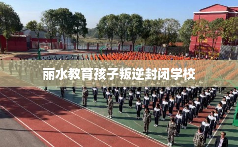 丽水教育孩子叛逆封闭学校