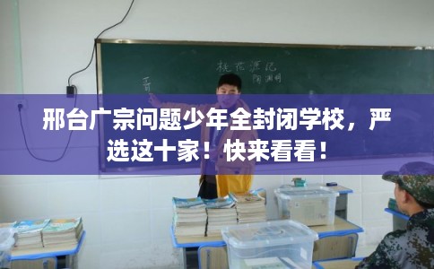 邢台广宗问题少年全封闭学校，严选这十家！快来看看！