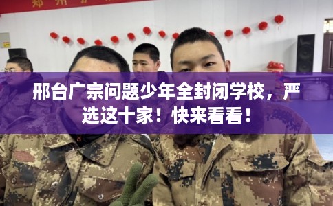 邢台广宗问题少年全封闭学校，严选这十家！快来看看！