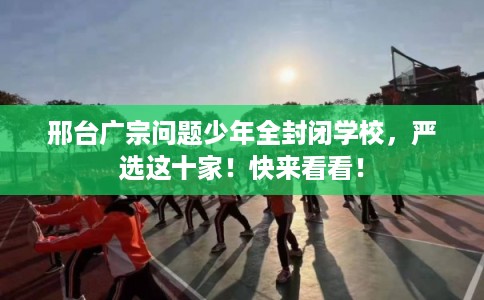 邢台广宗问题少年全封闭学校，严选这十家！快来看看！