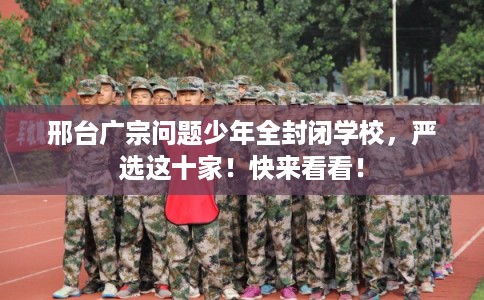 邢台广宗问题少年全封闭学校，严选这十家！快来看看！