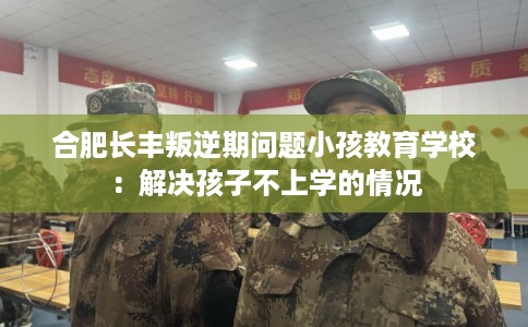 合肥长丰叛逆期问题小孩教育学校：解决孩子不上学的情况