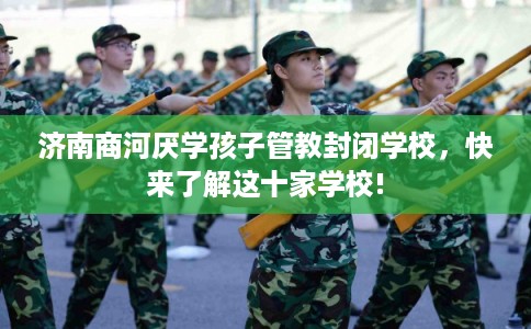 济南商河厌学孩子管教封闭学校，快来了解这十家学校!